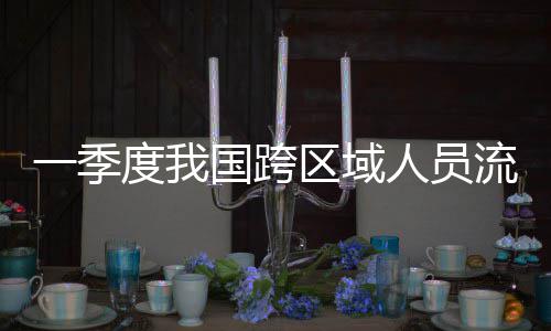 度我人员人次流动量为区域国跨一季7亿