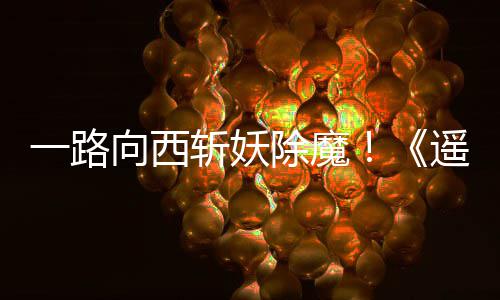 向西西土除魔如潮斩妖好评一路遥遥