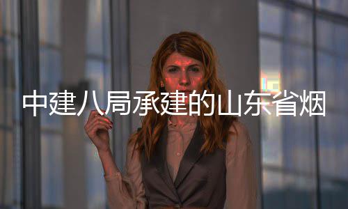 的山东省承建程全八局部通路工中建市城市快速路山海收过竣工验烟台
