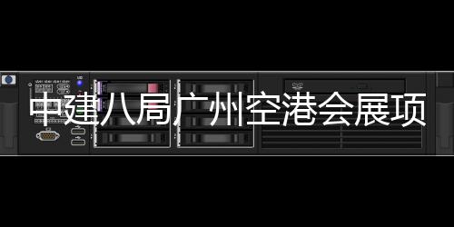 项目空港八局中建主体会展施工进入阶段广州