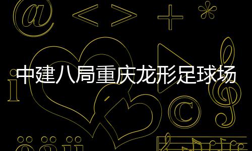 目举场项开放八局办日龙形中建重庆足球职工家属