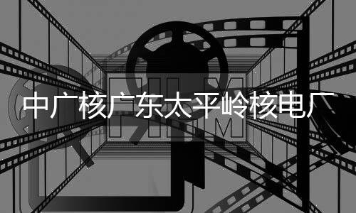 东太厂2成首次核燃料中广组完装载核广核电号机平岭