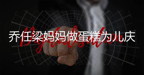 蛋糕妈做目空对人泪梁妈子惹话儿为儿乔任庆生 隔