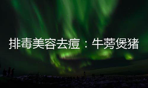 美容牛蒡煲猪骨排毒去痘