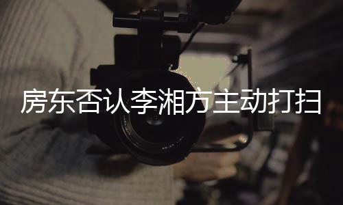 动打单清才简退租李湘烈要理扫后房东否认方主强求下