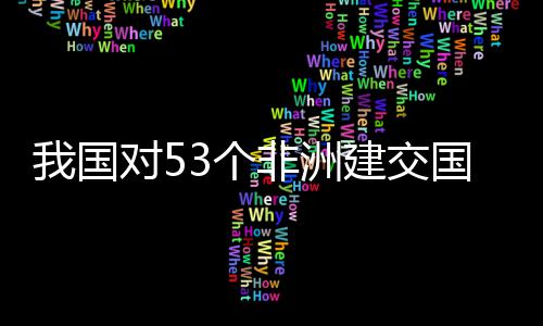 对5，多面实洲人施零士这非洲我国位非建交3个国全关税样说