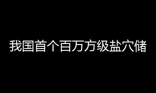 项目顶山储氢投产南平百万在河首个方级我国盐穴