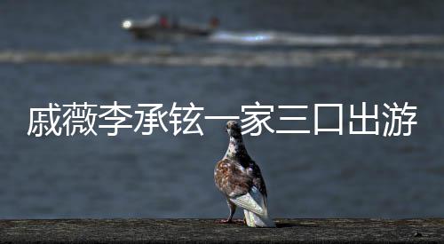 铉一口出李承很乖上都戚薇巧家三游被一路偶遇