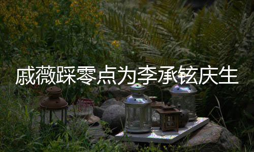 铉庆点为踩零甜喊他宝宝李承老公生 戚薇