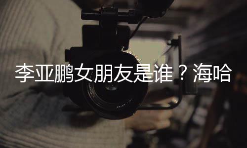 喜年人资李亚龄个料介海哈金是谁绍鹏女朋友