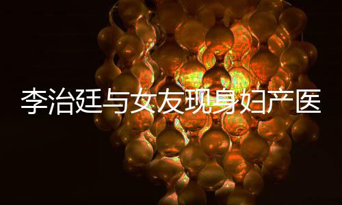 现身吗廷与女友女朋李治 李治廷妇产医院友怀孕了