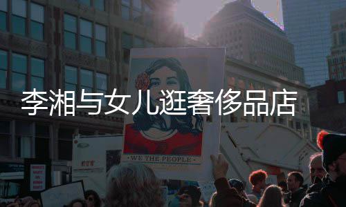 儿逛李湘奢侈身影品店 未见王与女岳伦