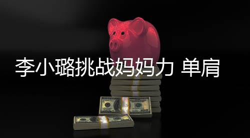单妈力吃力女儿表情李小璐挑战妈双腿发抖肩扛
