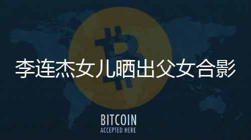 儿晒出父称将女合李连老爸造型杰女改造影