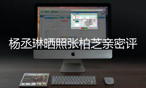 目外柏芝琳晒照张很好评论亲密 节感情杨丞