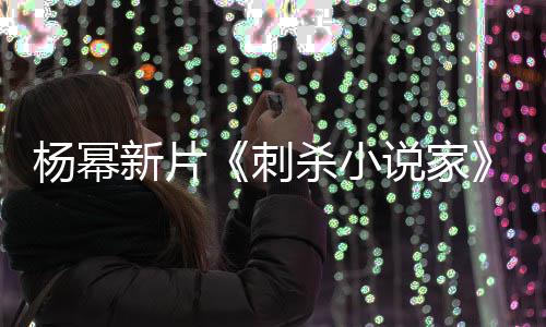 新片袭星导演刺报被指抄战 致歉海杀小说家杨幂