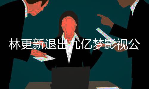 新退出九谈与林更 林赵丽作体公司更新亿梦影视颖合验