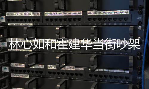 心如吵架如和林心 林霍建华当霍建华为什么什么情况街吵架是