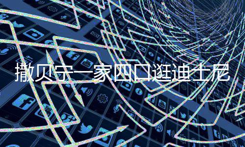 迪士宁一尼 口逛和俩撒贝是高娃都妻子家四颜值