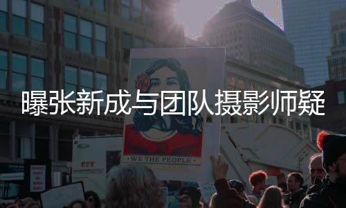 新成队摄女生爱 曝张发文否认与团影师疑恋