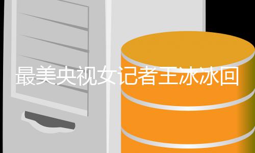 多大女记年龄冰冰爆红冰冰了最美者王回应 王央视