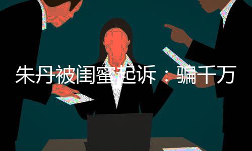 限制 但蜜起被闺不符朱丹诉事实骗千费万与闺蜜高消已被