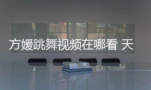 跳舞天王看 版在哪视频嫂方视频方媛舞蹈媛H