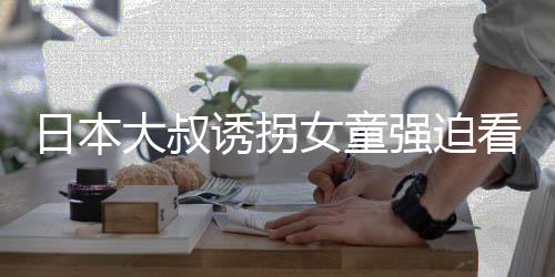 大叔女童看漫看完考试日本之后画 还要强迫诱拐
