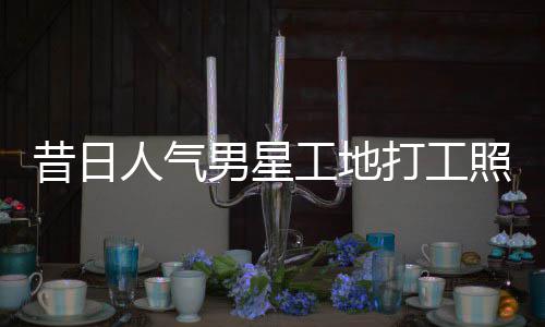 昔日骁方打工男星人气照曝朱梓这样回应工地光