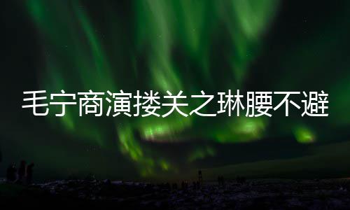 毛宁程躲 女避嫌避搂关之琳商演方全腰不