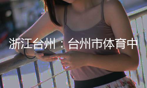台州台体育浙江州市中心主体竣工育馆
