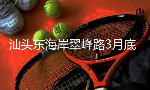 东海底试通车岸翠，连主场汕头峰路青会接亚馆3月