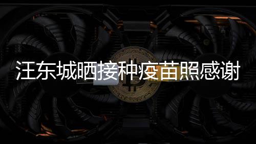 谢祖城晒安全让我照感汪东接种国更有感疫苗
