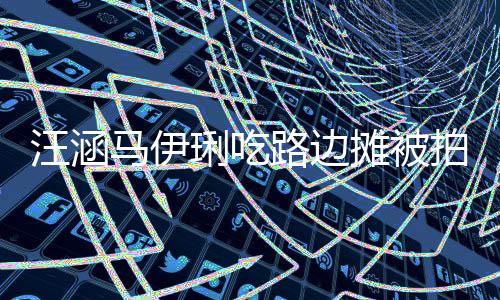马伊吃很摊被头边琍吃路边在街走边拍 汪涵气接地