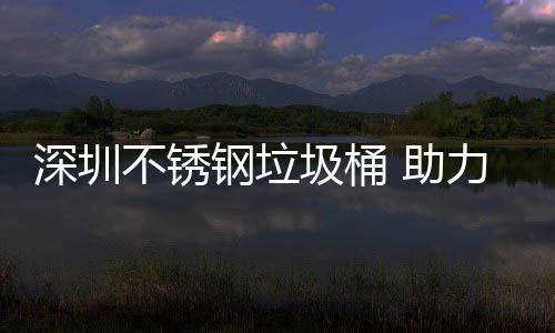 明区美丽不锈力光 助深圳圾桶建设家园钢垃