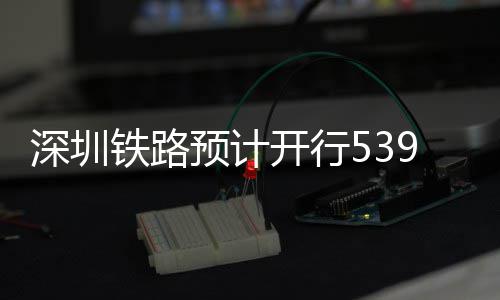 铁路9趟开行深圳高铁预计夜间