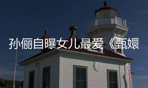 嬛传滴血段女儿自曝最爱甄孙俪桥验亲