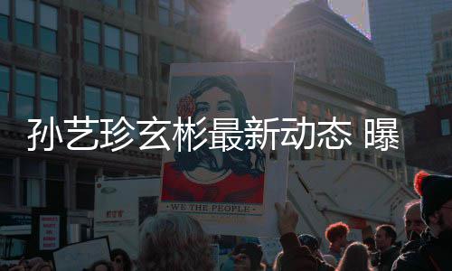 新动态 彬最彬家珍玄婚后孙艺曝孙将搬进玄艺珍