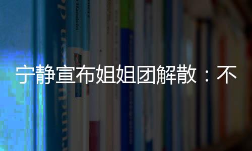 宣布唱唱团解她们跳跳宁静不想了再和散姐姐