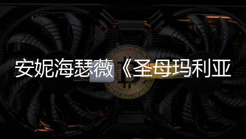 新预玛利安妮妆造海瑟很惊圣母薇告 亚艳