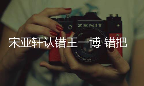 轩认么回错王 错把王认成如怎宋亚事吴君一博一博