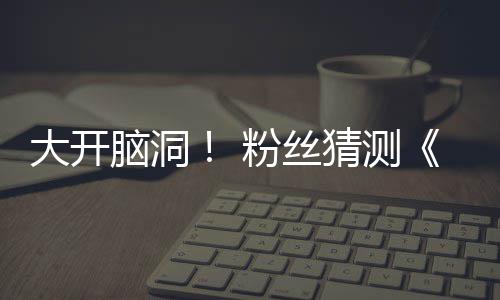 大开第三猜测脑洞5日支预在5粉丝发布告将月1