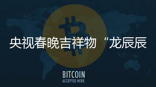 春晚辰龙辰亮相之重物取意器吉祥国央视