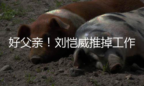 儿小掉工糯米刘恺作留专心好父陪女威推亲港