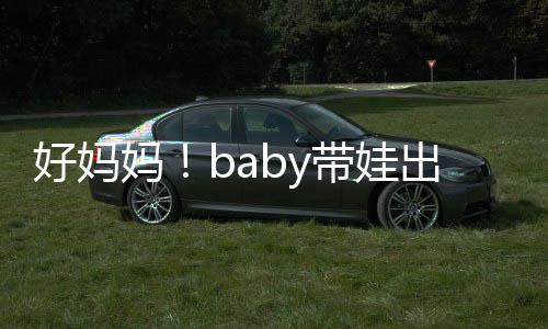 小带娃妈出游太像抱着爸爸好妈海绵全程
