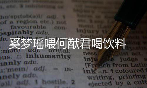 奚梦众撒何猷 夫妻共君喝狗粮瑶喂饮料饮当