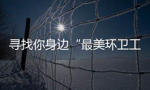 寻找你身你拿边最美环卫 千奖等工元大