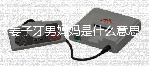的出妈妈么意么梗妈梗处是男妈哪里子牙是什思什姜子 姜牙男