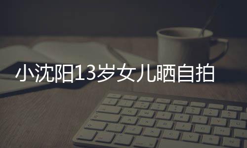 小沈貌美从前女儿不似3岁晒自拍 肤白阳1