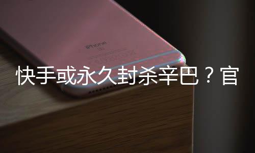 系息快手巴或永回应杀辛久封假消官方